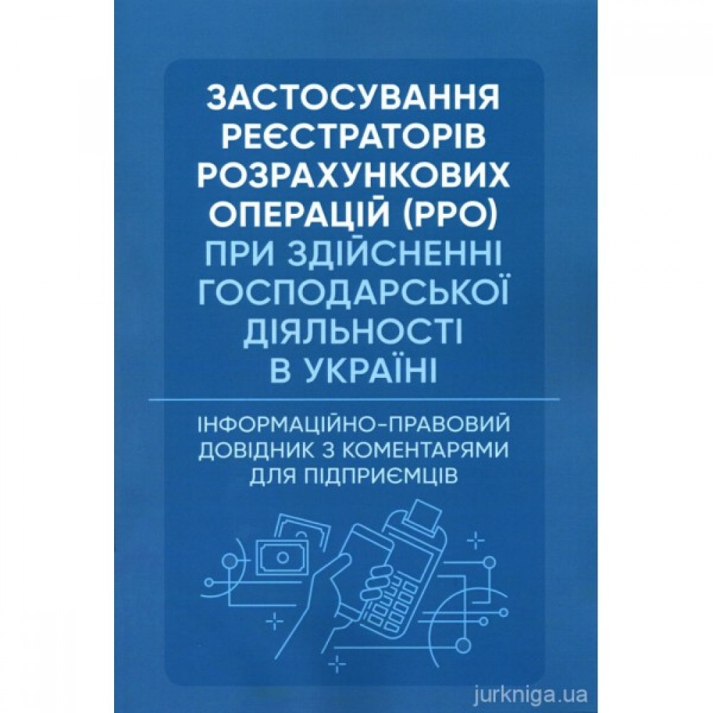 Застосування реєстраторів розрахункових операцій (РРО) при здійсненні господарської діяльності в Україні. Інформаційно-правовий довідник з коментарями для підприємців
