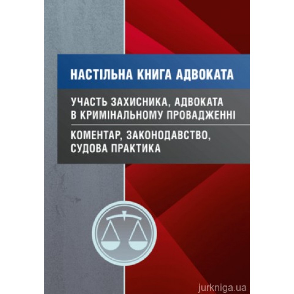 Настільна книга адвоката. Участь захисника, адвоката в кримінальному провадженні. Коментар, законодавство, судова практика